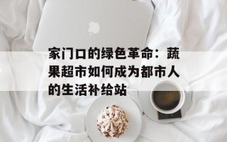 家门口的绿色革命：蔬果超市如何成为都市人的生活补给站