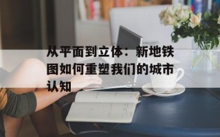 从平面到立体：新地铁图如何重塑我们的城市认知