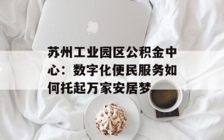 苏州工业园区公积金中心：数字化便民服务如何托起万家安居梦