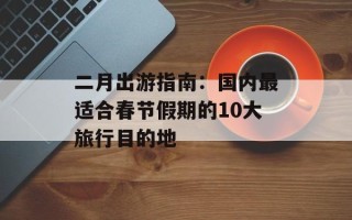 二月出游指南：国内最适合春节假期的10大旅行目的地