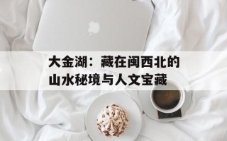 大金湖：藏在闽西北的山水秘境与人文宝藏