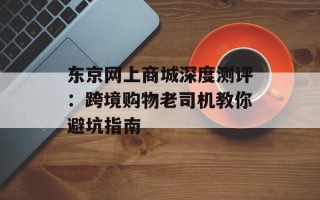 东京网上商城深度测评：跨境购物老司机教你避坑指南