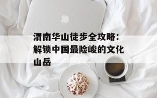 渭南华山徒步全攻略：解锁中国最险峻的文化山岳