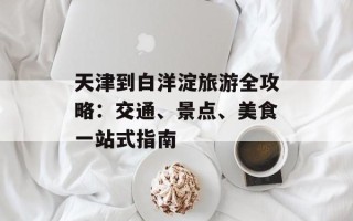天津到白洋淀旅游全攻略：交通、景点、美食一站式指南