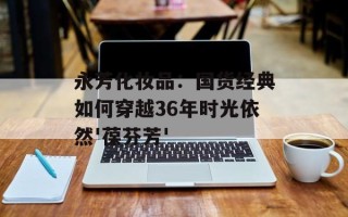 永芳化妆品：国货经典如何穿越36年时光依然'葆芬芳'