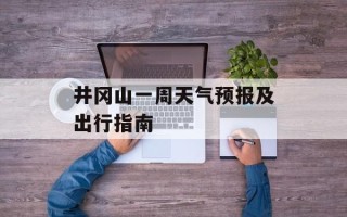 井冈山一周天气预报及出行指南