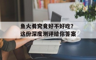 鱼火肴究竟好不好吃？这份深度测评给你答案