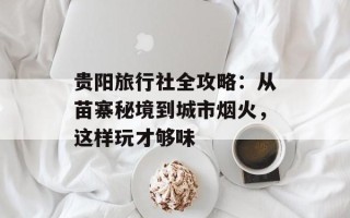 贵阳旅行社全攻略：从苗寨秘境到城市烟火，这样玩才够味