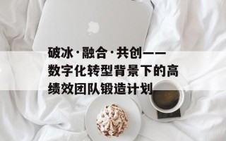 破冰·融合·共创——数字化转型背景下的高绩效团队锻造计划
