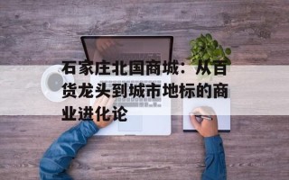 石家庄北国商城：从百货龙头到城市地标的商业进化论
