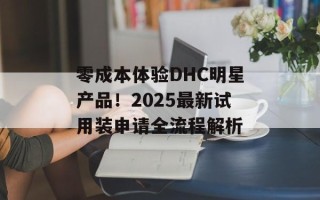 零成本体验DHC明星产品！2025最新试用装申请全流程解析