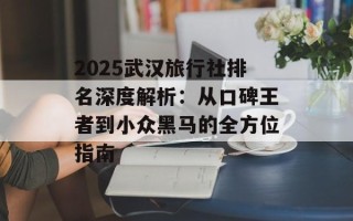2025武汉旅行社排名深度解析：从口碑王者到小众黑马的全方位指南