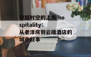 穿越时空的上海 hospitality：从老洋房到云端酒店的城市叙事