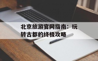北京旅游官网指南：玩转古都的终极攻略