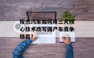 俊杰汽车如何用三大核心技术改写国产车竞争格局？