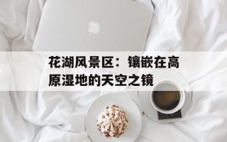 花湖风景区：镶嵌在高原湿地的天空之镜