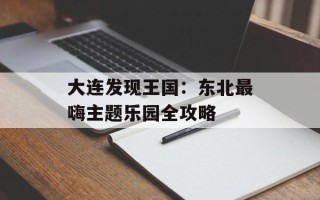 大连发现王国：东北最嗨主题乐园全攻略