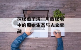 探秘燕子沟：川西秘境中的原始生态与人文宝藏