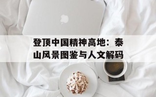 登顶中国精神高地：泰山风景图鉴与人文解码