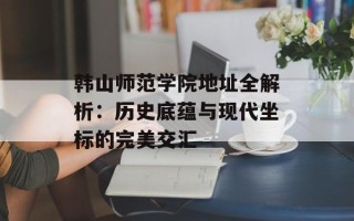 韩山师范学院地址全解析：历史底蕴与现代坐标的完美交汇