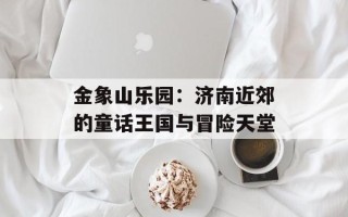 金象山乐园：济南近郊的童话王国与冒险天堂