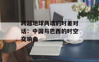跨越地球两端的时差对话：中国与巴西的时空交响曲