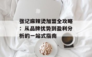 张记麻辣烫加盟全攻略：从品牌优势到盈利分析的一站式指南