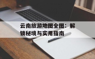 云南旅游地图全图：解锁秘境与实用指南