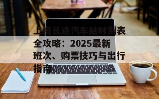 上海长途汽车站时刻表全攻略：2025最新班次、购票技巧与出行指南