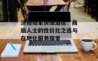 济南如家快捷酒店：商旅人士的性价比之选与在地化服务探索