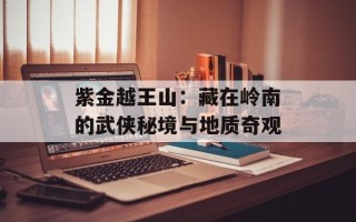 紫金越王山：藏在岭南的武侠秘境与地质奇观