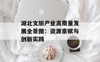 湖北文旅产业高质量发展全景图：资源禀赋与创新实践