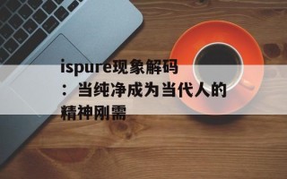 ispure现象解码：当纯净成为当代人的精神刚需