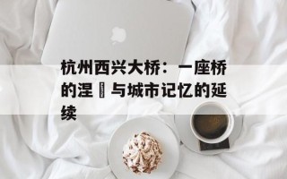 杭州西兴大桥：一座桥的涅槃与城市记忆的延续