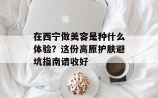 在西宁做美容是种什么体验？这份高原护肤避坑指南请收好