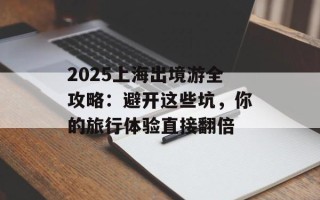 2025上海出境游全攻略：避开这些坑，你的旅行体验直接翻倍