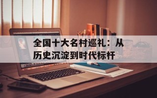 全国十大名村巡礼：从历史沉淀到时代标杆