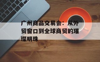 广州商品交易会：从外贸窗口到全球商贸的璀璨明珠