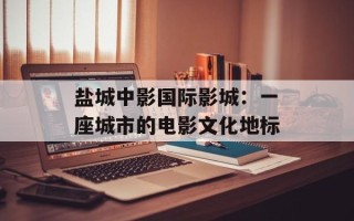盐城中影国际影城：一座城市的电影文化地标