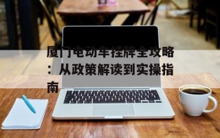 厦门电动车挂牌全攻略：从政策解读到实操指南