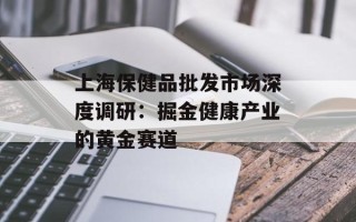 上海保健品批发市场深度调研：掘金健康产业的黄金赛道