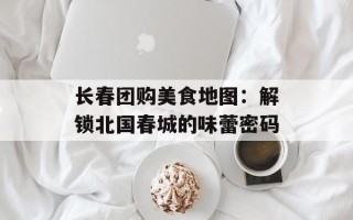 长春团购美食地图：解锁北国春城的味蕾密码