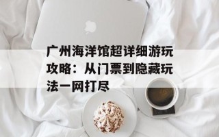 广州海洋馆超详细游玩攻略：从门票到隐藏玩法一网打尽
