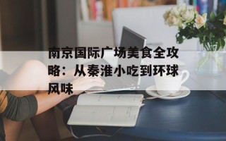 南京国际广场美食全攻略：从秦淮小吃到环球风味