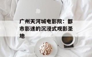 广州天河城电影院：都市影迷的沉浸式观影圣地