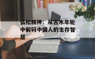 弘松精神：从古木年轮中解码中国人的生存智慧