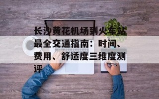 长沙黄花机场到火车站最全交通指南：时间、费用、舒适度三维度测评