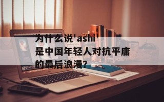 为什么说'ashi'是中国年轻人对抗平庸的最后浪漫？