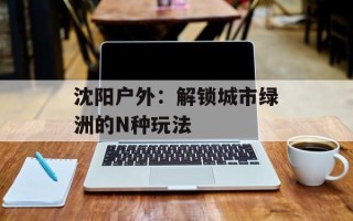 沈阳户外：解锁城市绿洲的N种玩法