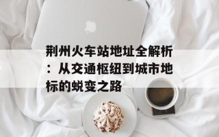 荆州火车站地址全解析：从交通枢纽到城市地标的蜕变之路